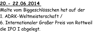 20.- 22.06.2014 
Malte vom Biggeschlösschen hat auf der 
1. ADRK-Weltmeisterschaft / 
6. Internationaler Großer Preis von Rottweil
die IPO I abgelegt.